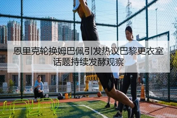 恩里克轮换姆巴佩引发热议巴黎更衣室话题持续发酵观察