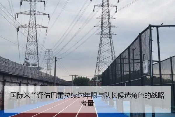 国际米兰评估巴雷拉续约年限与队长候选角色的战略考量