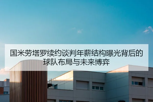 国米劳塔罗续约谈判年薪结构曝光背后的球队布局与未来博弈