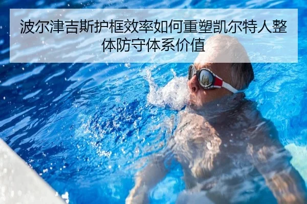 波尔津吉斯护框效率如何重塑凯尔特人整体防守体系价值