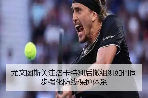 尤文图斯关注洛卡特利后撤组织如何同步强化防线保护体系