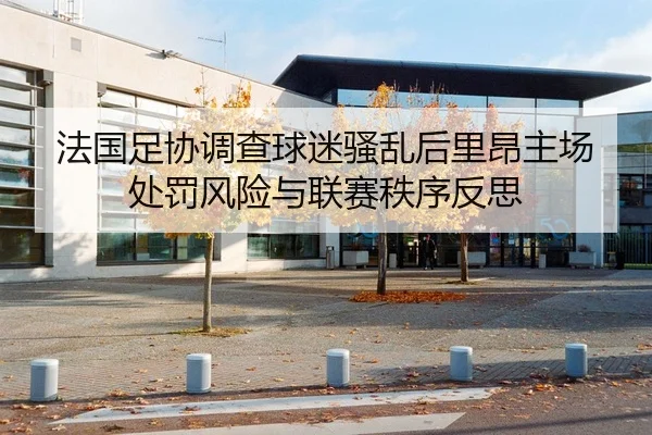 法国足协调查球迷骚乱后里昂主场处罚风险与联赛秩序反思