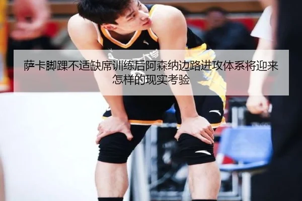 萨卡脚踝不适缺席训练后阿森纳边路进攻体系将迎来怎样的现实考验