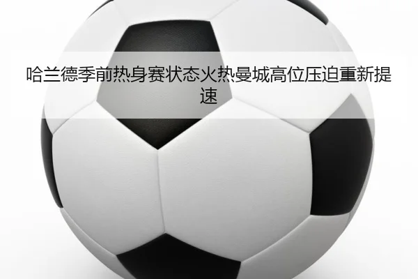 哈兰德季前热身赛状态火热曼城高位压迫重新提速