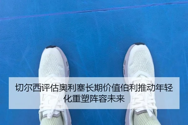 切尔西评估奥利塞长期价值伯利推动年轻化重塑阵容未来